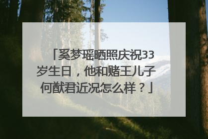 奚梦瑶晒照庆祝33岁生日,他和赌王儿子何猷君近况怎么样?