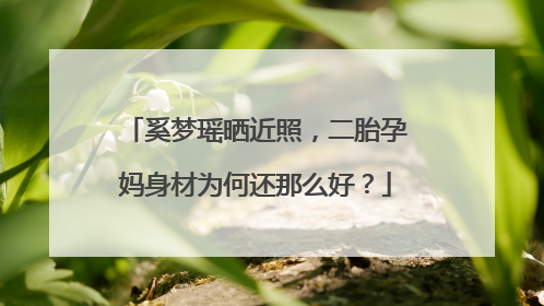 奚梦瑶晒近照，二胎孕妈身材为何还那么好？