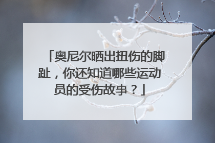 奥尼尔晒出扭伤的脚趾，你还知道哪些运动员的受伤故事？