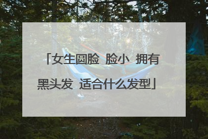 女生圆脸 脸小 拥有黑头发 适合什么发型