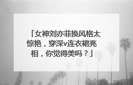 女神刘亦菲换风格太惊艳，穿深v连衣裙亮相，你觉得美吗？