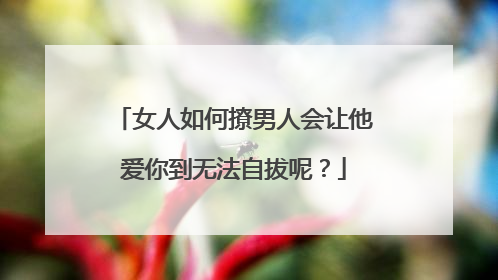 女人如何撩男人会让他爱你到无法自拔呢？