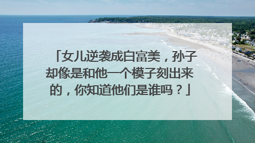 女儿逆袭成白富美，孙子却像是和他一个模子刻出来的，你知道他们是谁吗？