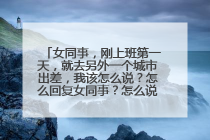 女同事,刚上班第一天,就去另外一个城市出差,我该怎么说?怎么回复女同事?怎么说关心的话?