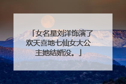 女名星刘洋饰演了欢天喜地七仙女大公主她结婚没。