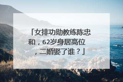 女排功勋教练陈忠和，62岁身居高位，二婚娶了谁？