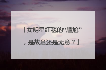 女明星红毯的“尴尬”，是故意还是无意？