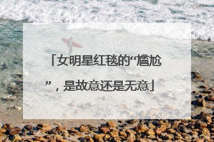 女明星红毯的“尴尬”,是故意还是无意