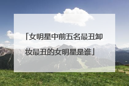 女明星中前五名最丑卸妆最丑的女明星是谁