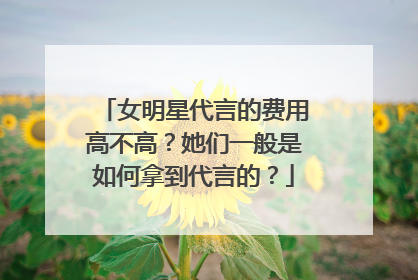 女明星代言的费用高不高？她们一般是如何拿到代言的？
