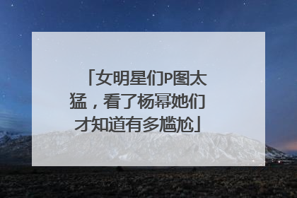 女明星们P图太猛，看了杨幂她们才知道有多尴尬