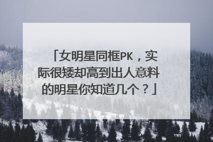 女明星同框PK,实际很矮却高到出人意料的明星你知道几个?