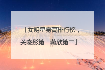 女明星身高排行榜,关晓彤第一蒋欣第二