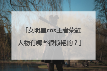 女明星cos王者荣耀人物有哪些很惊艳的？