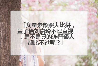 女星素颜照大比拼,章子怡刘嘉玲不忍直视,是不是真的连普通人都比不过呢?