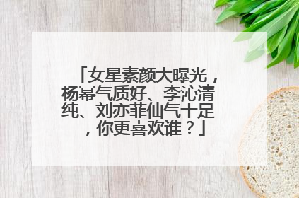 女星素颜大曝光,杨幂气质好、李沁清纯、刘亦菲仙气十足,你更喜欢谁?