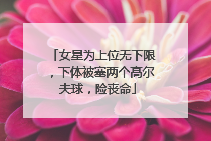 女星为上位无下限,下体被塞两个高尔夫球,险丧命