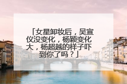 女星卸妆后，吴宣仪没变化，杨颖变化大，杨超越的样子吓到你了吗？