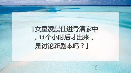 女星凌晨住进导演家中，11个小时后才出来，是讨论新剧本吗？