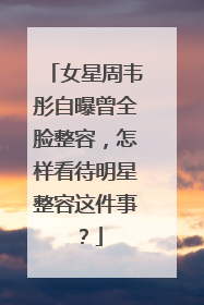 女星周韦彤自曝曾全脸整容，怎样看待明星整容这件事？