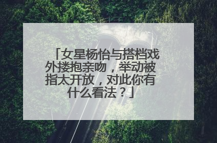 女星杨怡与搭档戏外搂抱亲吻,举动被指太开放,对此你有什么看法?
