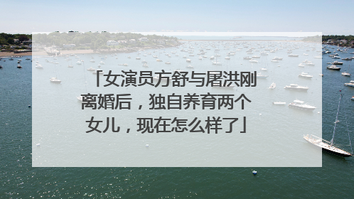 女演员方舒与屠洪刚离婚后，独自养育两个女儿，现在怎么样了