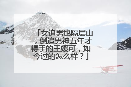 女追男也隔层山，倒追男神五年才得手的王媛可，如今过的怎么样？