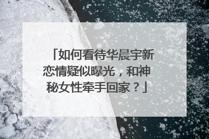 如何看待华晨宇新恋情疑似曝光，和神秘女性牵手回家？