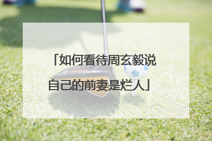 如何看待周玄毅说自己的前妻是烂人