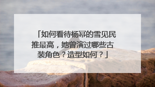 如何看待杨幂的雪见民推最高，她曾演过哪些古装角色？造型如何？