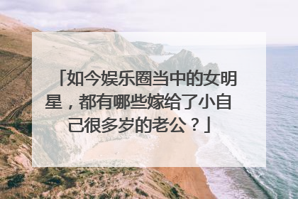 如今娱乐圈当中的女明星，都有哪些嫁给了小自己很多岁的老公？