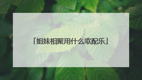 姐妹相聚用什么歌配乐