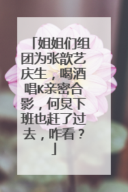 姐姐们组团为张歆艺庆生，喝酒唱K亲密合影，何炅下班也赶了过去，咋看？