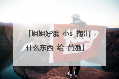 姐姐好饿 小s 掏出什么东西 给 黄渤