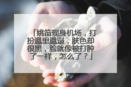 姚笛现身机场，打扮邋里邋遢，肤色却很黑，脸就像被打肿了一样，怎么了？