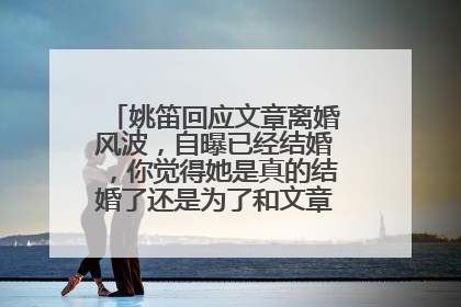 姚笛回应文章离婚风波，自曝已经结婚，你觉得她是真的结婚了还是为了和文章撇清关系？