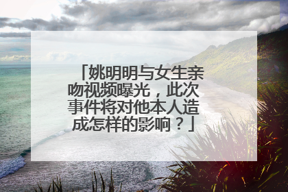 姚明明与女生亲吻视频曝光，此次事件将对他本人造成怎样的影响？