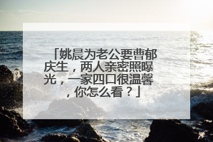 姚晨为老公要曹郁庆生,两人亲密照曝光,一家四口很温馨,你怎么看?
