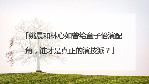 姚晨和林心如曾给章子怡演配角，谁才是真正的演技派？