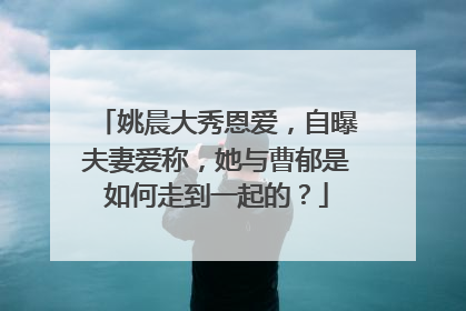 姚晨大秀恩爱,自曝夫妻爱称,她与曹郁是如何走到一起的?