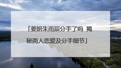姜妍朱雨辰分手了吗 揭秘两人恋爱及分手细节