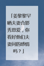 姜黎黎罕晒夫妻合影秀恩爱,你看好他们夫妻间的感情吗?