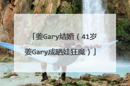 姜Gary结婚（41岁姜Gary成晒娃狂魔）