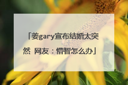 姜gary宣布结婚太突然 网友:懵智怎么办