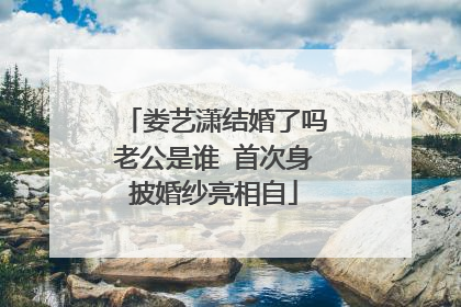 娄艺潇结婚了吗老公是谁 首次身披婚纱亮相自