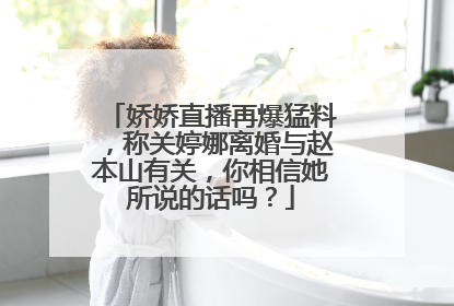 娇娇直播再爆猛料，称关婷娜离婚与赵本山有关，你相信她所说的话吗？