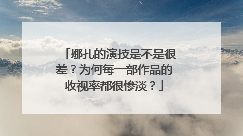 娜扎的演技是不是很差?为何每一部作品的收视率都很惨淡?