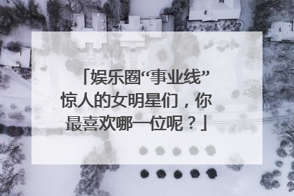 娱乐圈“事业线”惊人的女明星们，你最喜欢哪一位呢？