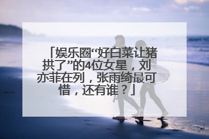 娱乐圈“好白菜让猪拱了”的4位女星,刘亦菲在列,张雨绮最可惜,还有谁?