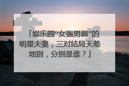 娱乐圈“女强男弱”的明星夫妻,三对结局天差地别,分别是谁?